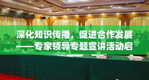 深化知识传播，促进合作发展——专家领导专题宣讲活动启动