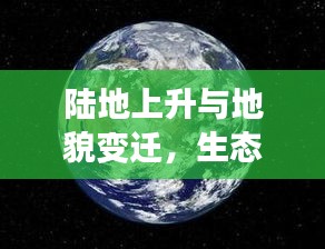 陆地上升与地貌变迁，生态响应下的地球演变之旅
