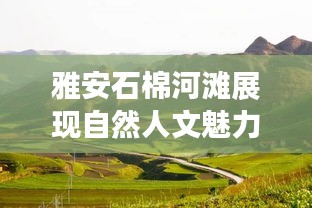 雅安石棉河滩展现自然人文魅力，最新视频消息曝光